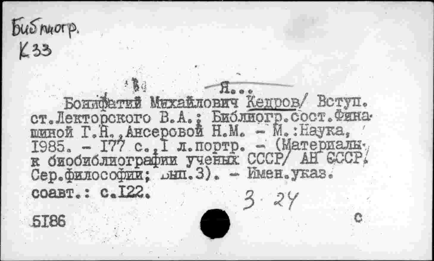 ﻿ст.Лекторского В. А.; Библиогр.сост.Фина« шиной Т.Н,,Ансеровои Н.М. - м» .’Наука, ' 1985. - 177 с..1 л.поотр. - (Материалы’ к биобиблиографии ученых СССР/ АН СССР* Сер.философии; ^нп.З). - Имен.указ, соавт.: с.122.	о
5186
с